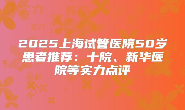 2025上海试管医院50岁患者推荐：十院、新华医院等实力点评