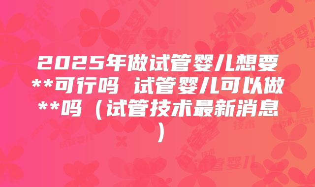 2025年做试管婴儿想要**可行吗 试管婴儿可以做**吗(试管技术最新消息)