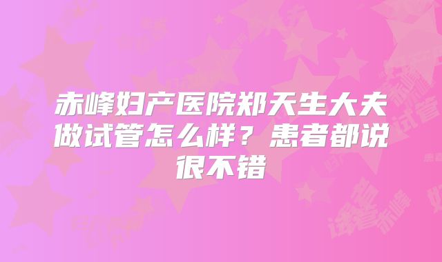 赤峰妇产医院郑天生大夫做试管怎么样？患者都说很不错
