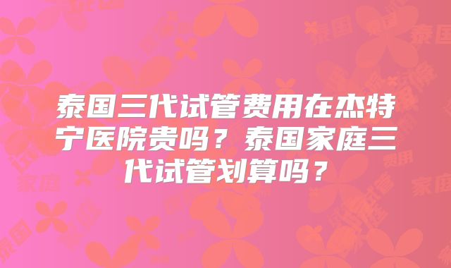 泰国三代试管费用在杰特宁医院贵吗？泰国家庭三代试管划算吗？
