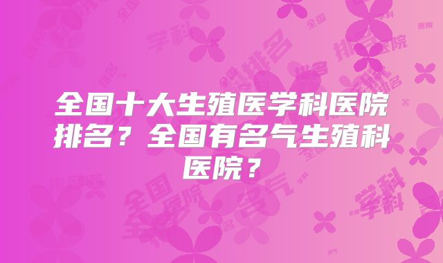 全国十大生殖医学科医院排名?全国有名气生殖科医院?