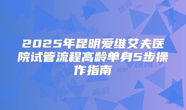 2025年昆明爱维艾夫医院试管流程高龄单身5步操作指南