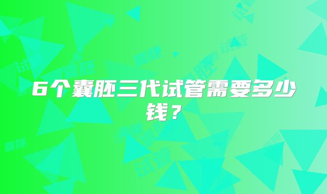 6个囊胚三代试管需要多少钱？