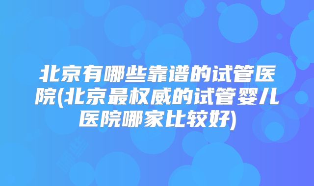 北京有哪些靠谱的试管医院(北京最权威的试管婴儿医院哪家比较好)