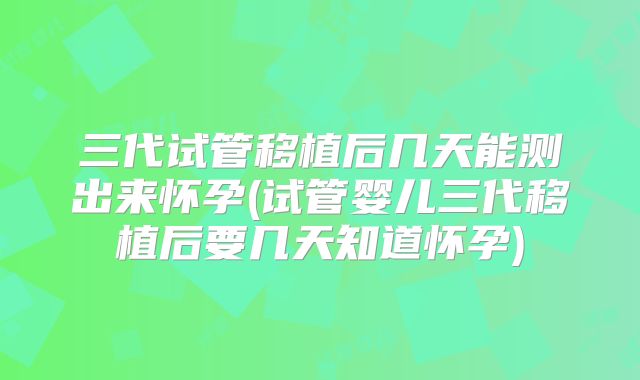 三代试管移植后几天能测出来怀孕(试管婴儿三代移植后要几天知道怀孕)