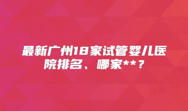 最新广州18家试管婴儿医院排名、哪家**？