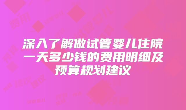 深入了解做试管婴儿住院一天多少钱的费用明细及预算规划建议