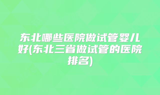 东北哪些医院做试管婴儿好(东北三省做试管的医院排名)