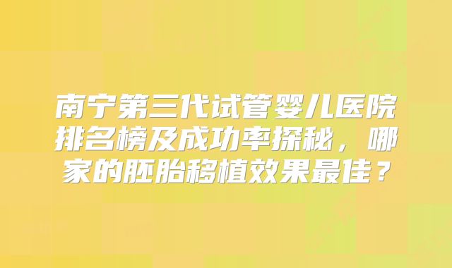 南宁第三代试管婴儿医院排名榜及成功率探秘，哪家的胚胎移植效果最佳？