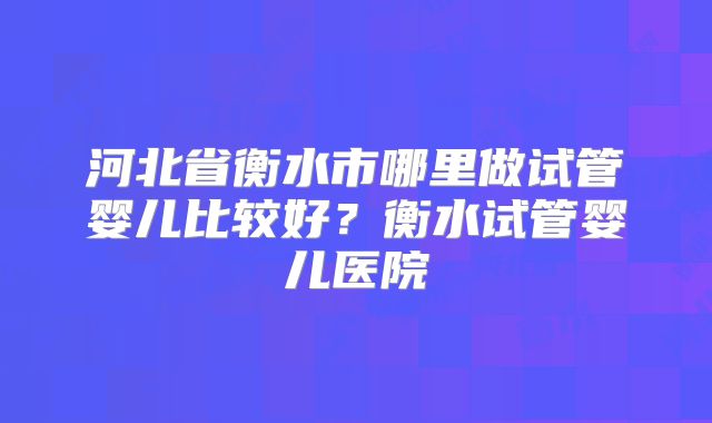 河北省衡水市哪里做试管婴儿比较好?衡水试管婴儿医院