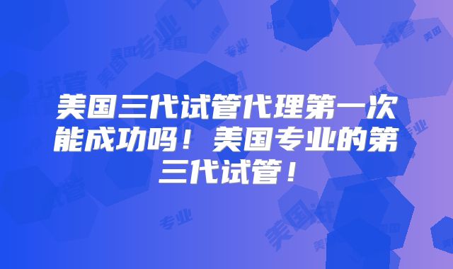 美国三代试管代理第一次能成功吗！美国专业的第三代试管！