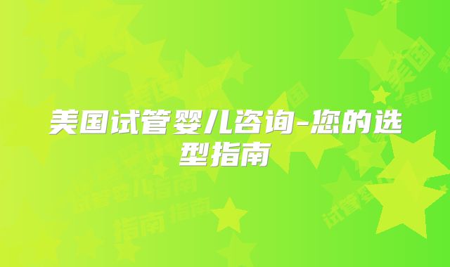 美国试管婴儿咨询-您的选型指南