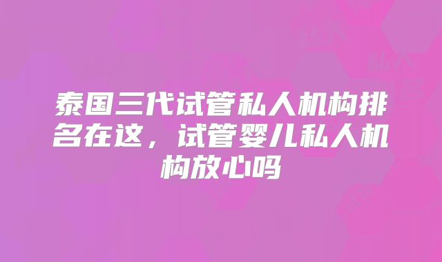 泰国三代试管私人机构排名在这,试管婴儿私人机构放心吗