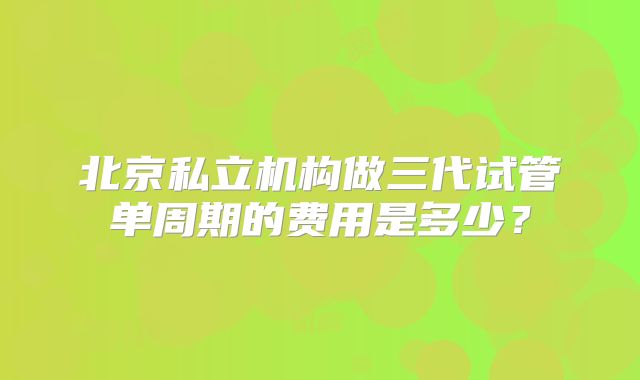 北京私立机构做三代试管单周期的费用是多少？