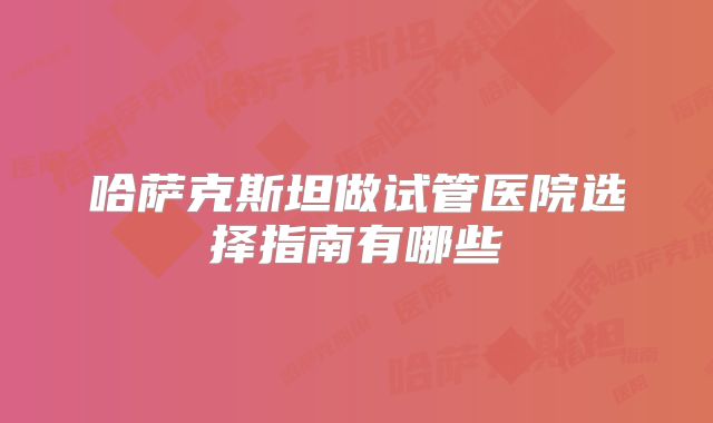 哈萨克斯坦做试管医院选择指南有哪些
