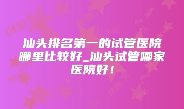 汕头排名第一的试管医院哪里比较好_汕头试管哪家医院好!
