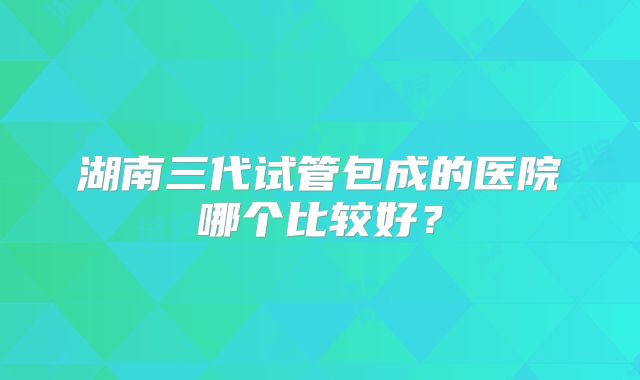 湖南三代试管包成的医院哪个比较好?