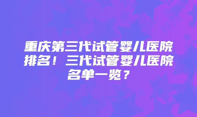 重庆第三代试管婴儿医院排名！三代试管婴儿医院名单一览？