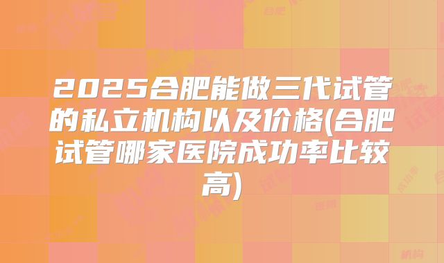 2025合肥能做三代试管的私立机构以及价格(合肥试管哪家医院成功率比较高)