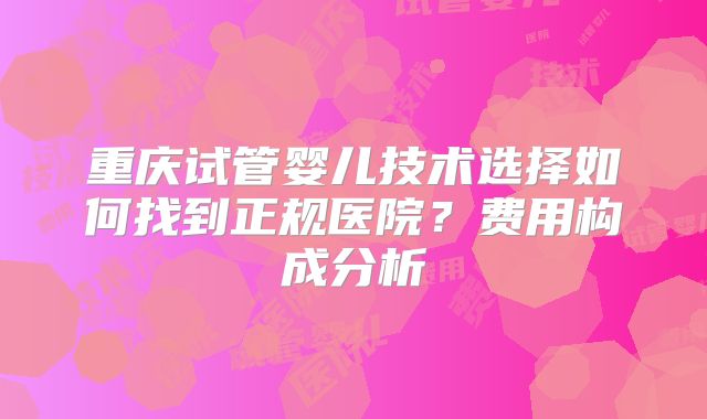 重庆试管婴儿技术选择如何找到正规医院？费用构成分析