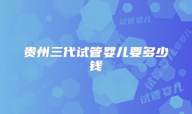 贵州三代试管婴儿要多少钱