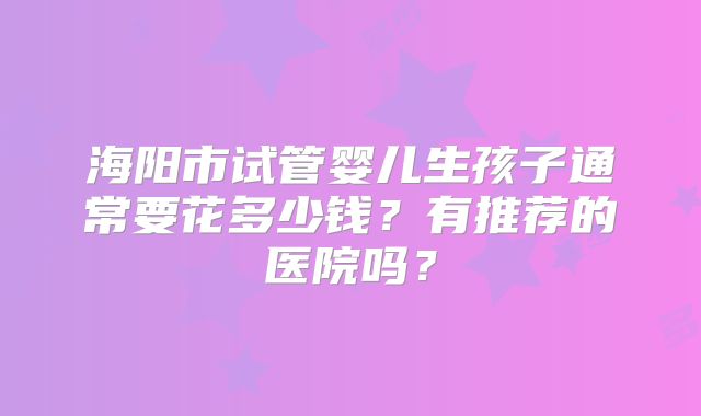 海阳市试管婴儿生孩子通常要花多少钱？有推荐的医院吗？