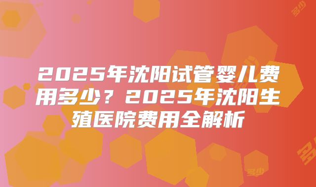 2025年沈阳试管婴儿费用多少？2025年沈阳生殖医院费用全解析