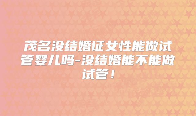 茂名没结婚证女性能做试管婴儿吗-没结婚能不能做试管！