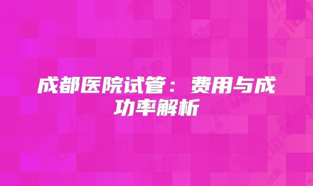 成都医院试管：费用与成功率解析
