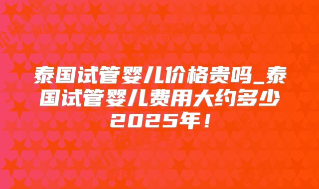 泰国试管婴儿价格贵吗_泰国试管婴儿费用大约多少2025年!