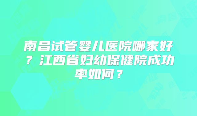 南昌试管婴儿医院哪家好？江西省妇幼保健院成功率如何？
