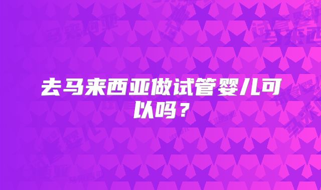 去马来西亚做试管婴儿可以吗?