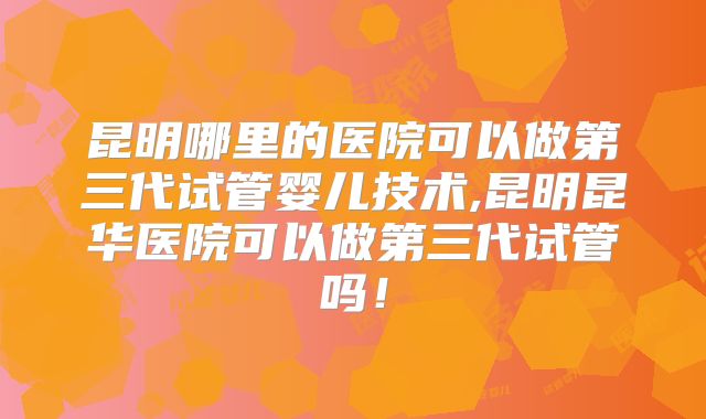 昆明哪里的医院可以做第三代试管婴儿技术,昆明昆华医院可以做第三代试管吗！