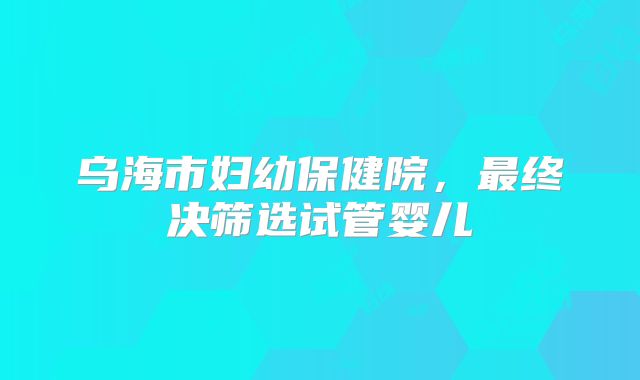乌海市妇幼保健院，最终决筛选试管婴儿