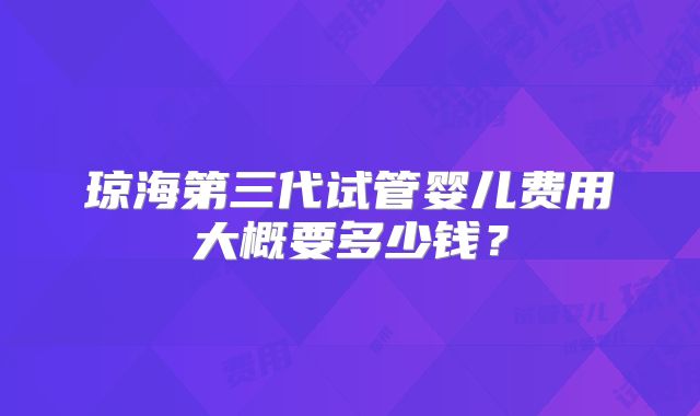 琼海第三代试管婴儿费用大概要多少钱？