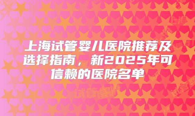 上海试管婴儿医院推荐及选择指南，新2025年可信赖的医院名单