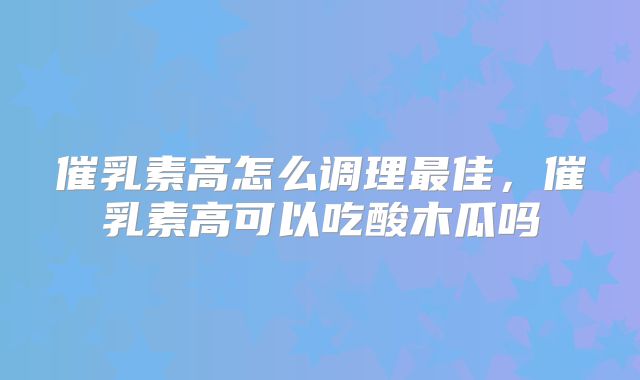 催乳素高怎么调理最佳，催乳素高可以吃酸木瓜吗