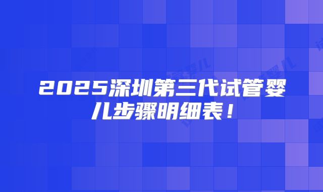 2025深圳第三代试管婴儿步骤明细表！