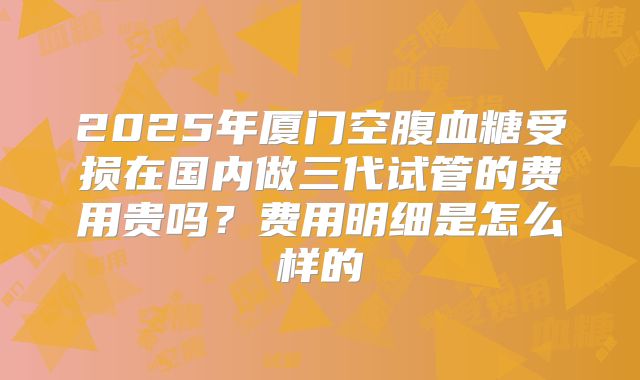 2025年厦门空腹血糖受损在国内做三代试管的费用贵吗?费用明细是怎么样的
