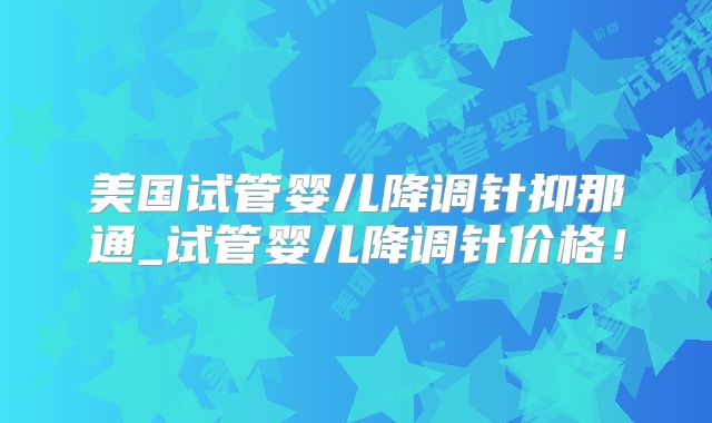 美国试管婴儿降调针抑那通_试管婴儿降调针价格！