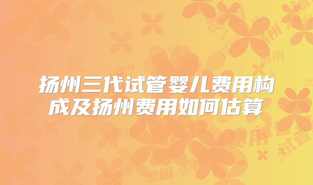 扬州三代试管婴儿费用构成及扬州费用如何估算