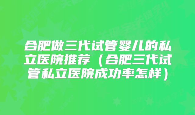 合肥做三代试管婴儿的私立医院推荐（合肥三代试管私立医院成功率怎样）