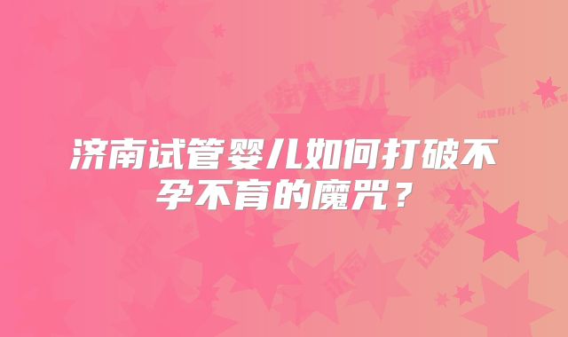 济南试管婴儿如何打破不孕不育的魔咒？