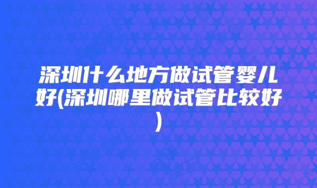 深圳什么地方做试管婴儿好(深圳哪里做试管比较好)