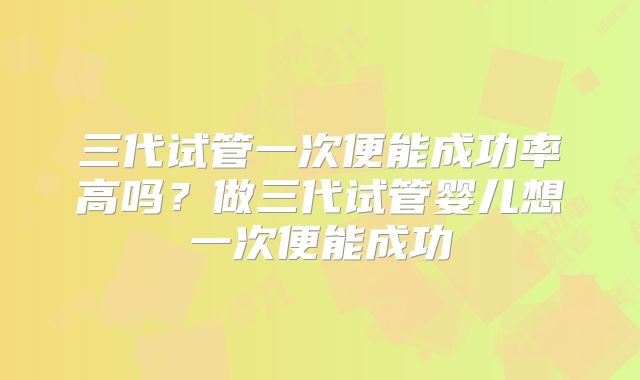 三代试管一次便能成功率高吗？做三代试管婴儿想一次便能成功