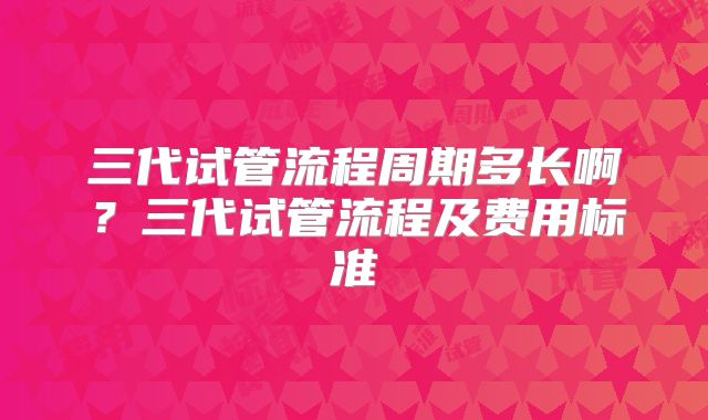 三代试管流程周期多长啊？三代试管流程及费用标准