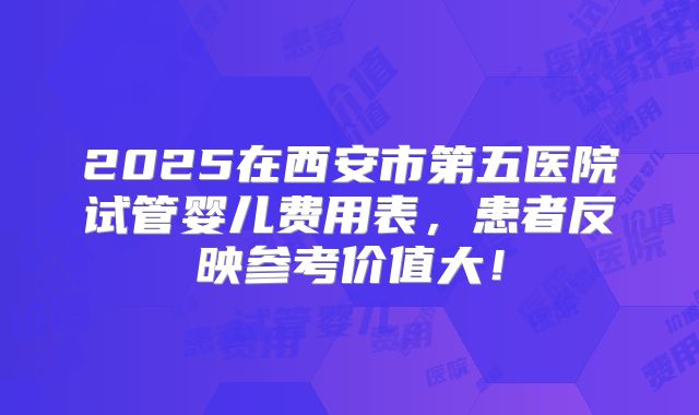 2025在西安市第五医院试管婴儿费用表，患者反映参考价值大！