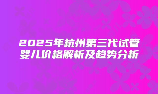 2025年杭州第三代试管婴儿价格解析及趋势分析