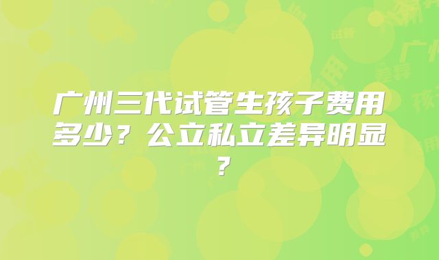 广州三代试管生孩子费用多少?公立私立差异明显?