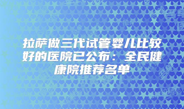 拉萨做三代试管婴儿比较好的医院已公布：全民健康院推荐名单